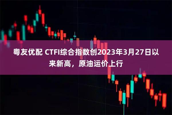 粤友优配 CTFI综合指数创2023年3月27日以来新高，原油运价上行