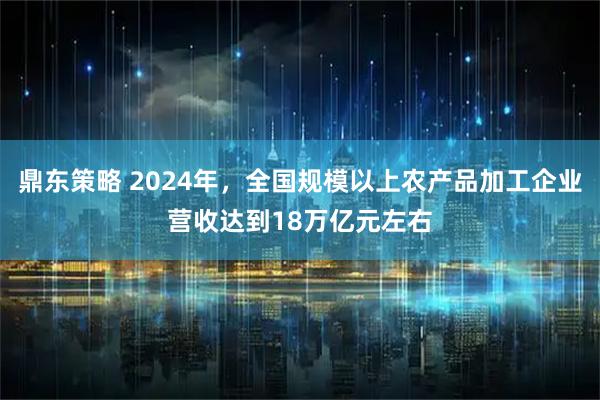 鼎东策略 2024年，全国规模以上农产品加工企业营收达到18万亿元左右