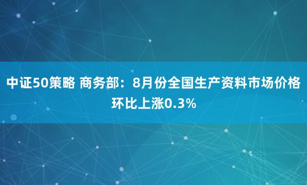 中证50策略 商务部：8月份全国生产资料市场价格环比上涨0.3%