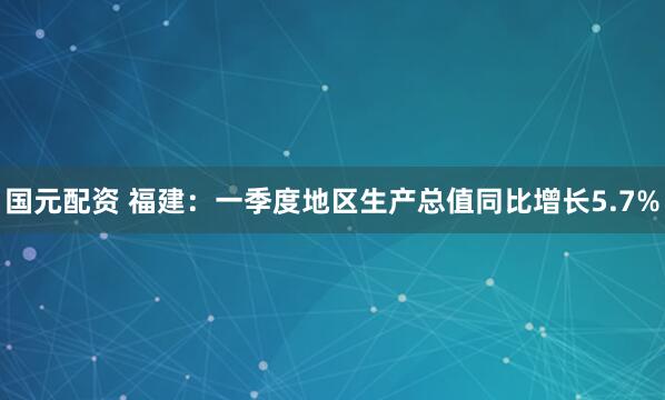 国元配资 福建：一季度地区生产总值同比增长5.7%