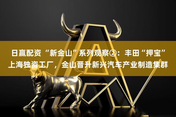 日赢配资 “新金山”系列观察②：丰田“押宝”上海独资工厂，金山晋升新兴汽车产业制造集群