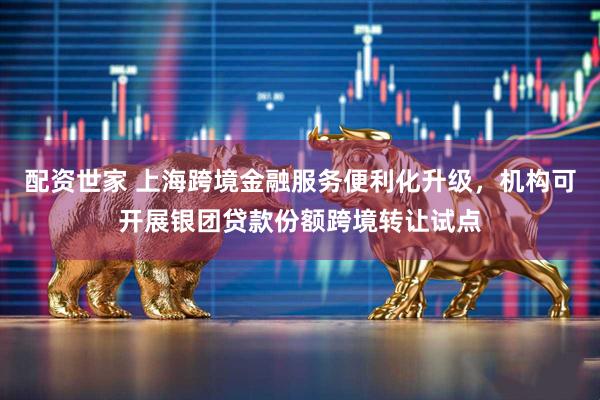 配资世家 上海跨境金融服务便利化升级，机构可开展银团贷款份额跨境转让试点