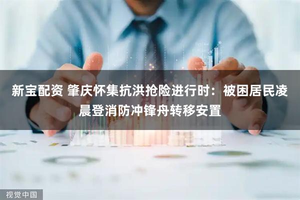 新宝配资 肇庆怀集抗洪抢险进行时：被困居民凌晨登消防冲锋舟转移安置