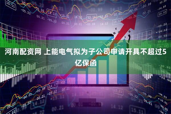 河南配资网 上能电气拟为子公司申请开具不超过5亿保函
