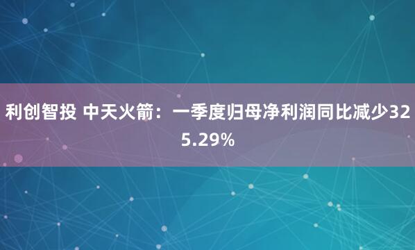 利创智投 中天火箭：一季度归母净利润同比减少325.29%