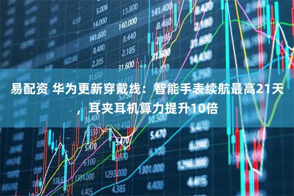 易配资 华为更新穿戴线：智能手表续航最高21天，耳夹耳机算力提升10倍