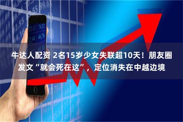 牛达人配资 2名15岁少女失联超10天！朋友圈发文“就会死在这”，定位消失在中越边境