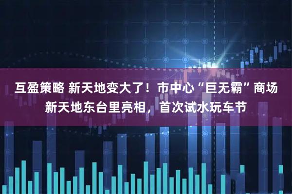 互盈策略 新天地变大了！市中心“巨无霸”商场新天地东台里亮相，首次试水玩车节