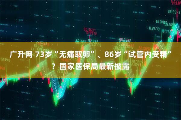 广升网 73岁“无痛取卵”、86岁“试管内受精”？国家医保局最新披露