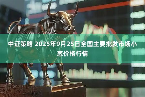 中证策略 2025年9月25日全国主要批发市场小葱价格行情