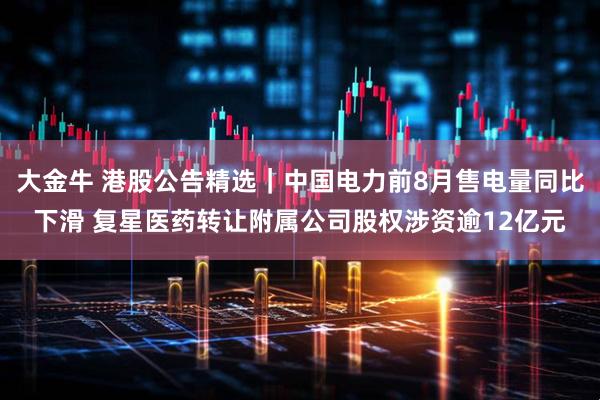 大金牛 港股公告精选｜中国电力前8月售电量同比下滑 复星医药转让附属公司股权涉资逾12亿元
