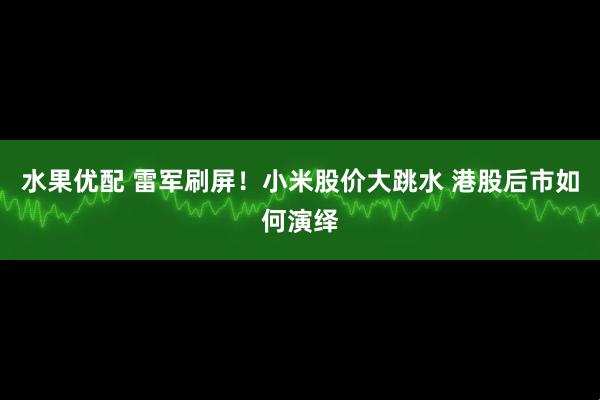 水果优配 雷军刷屏！小米股价大跳水 港股后市如何演绎