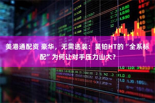 美港通配资 豪华，无需选装：昊铂HT的“全系标配”为何让对手压力山大？