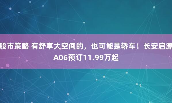 股市策略 有舒享大空间的，也可能是轿车！长安启源A06预订11.99万起