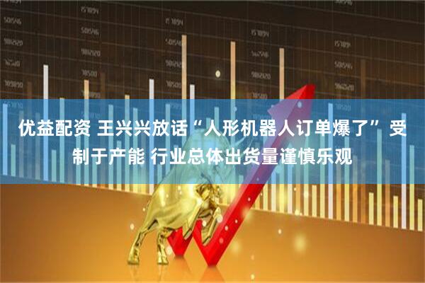 优益配资 王兴兴放话“人形机器人订单爆了” 受制于产能 行业总体出货量谨慎乐观