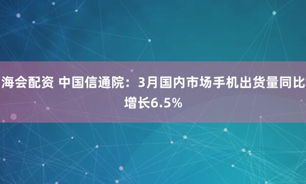 海会配资 中国信通院：3月国内市场手机出货量同比增长6.5%