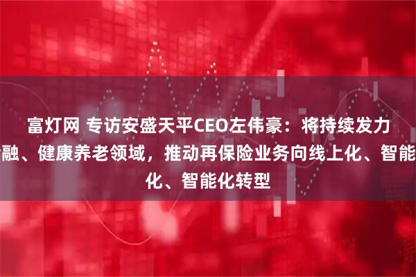 富灯网 专访安盛天平CEO左伟豪：将持续发力绿色金融、健康养老领域，推动再保险业务向线上化、智能化转型