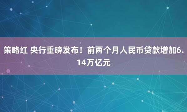 策略红 央行重磅发布！前两个月人民币贷款增加6.14万亿元