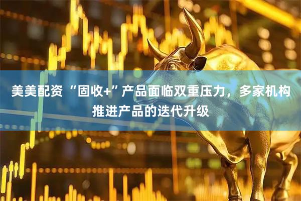 美美配资 “固收+”产品面临双重压力，多家机构推进产品的迭代升级