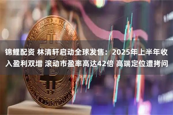 锦鲤配资 林清轩启动全球发售：2025年上半年收入盈利双增 滚动市盈率高达42倍 高端定位遭拷问
