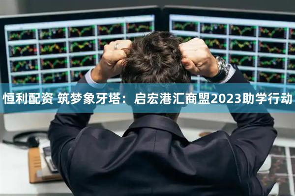 恒利配资 筑梦象牙塔：启宏港汇商盟2023助学行动