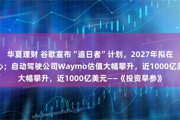 华夏理财 谷歌宣布“追日者”计划，2027年拟在太空部署AI数据中心；自动驾驶公司Waymo估值大幅攀升，近1000亿美元——《投资早参》