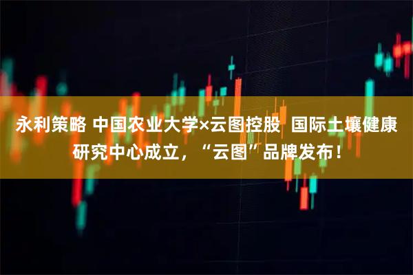 永利策略 中国农业大学×云图控股  国际土壤健康研究中心成立，“云图”品牌发布！
