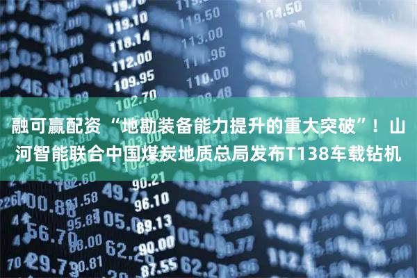 融可赢配资 “地勘装备能力提升的重大突破”！山河智能联合中国煤炭地质总局发布T138车载钻机