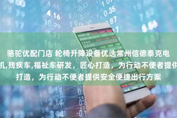 骆驼优配门店 轮椅升降设备优选常州信德泰克电器，专注轮椅升降机,残疾车,福祉车研发，匠心打造，为行动不便者提供安全便捷出行方案