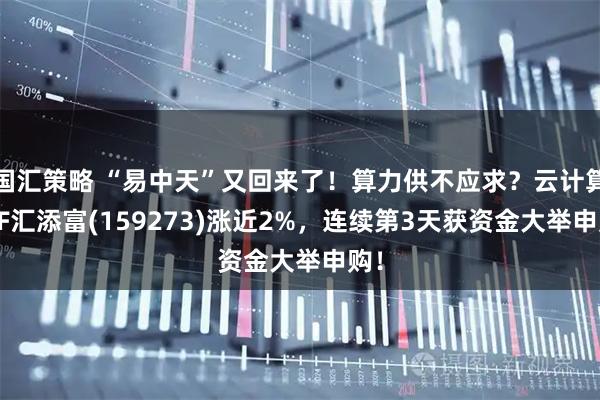 国汇策略 “易中天”又回来了！算力供不应求？云计算ETF汇添富(159273)涨近2%，连续第3天获资金大举申购！