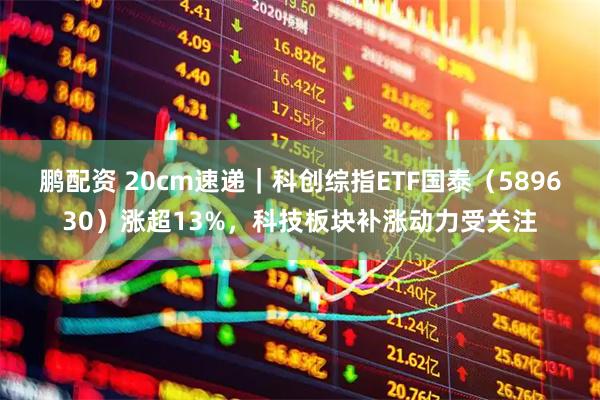 鹏配资 20cm速递｜科创综指ETF国泰（589630）涨超13%，科技板块补涨动力受关注