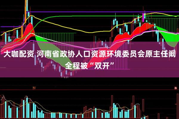 大咖配资 河南省政协人口资源环境委员会原主任阚全程被“双开”