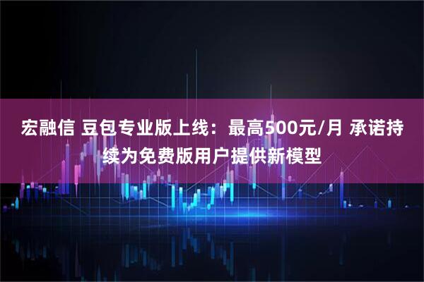 宏融信 豆包专业版上线：最高500元/月 承诺持续为免费版用户提供新模型