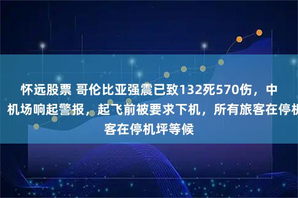 怀远股票 哥伦比亚强震已致132死570伤，中国游客：机场响起警报，起飞前被要求下机，所有旅客在停机坪等候