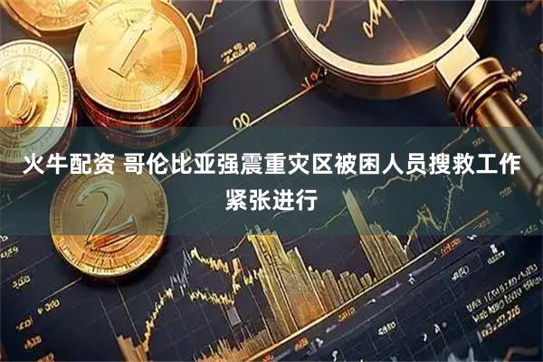 火牛配资 哥伦比亚强震重灾区被困人员搜救工作紧张进行